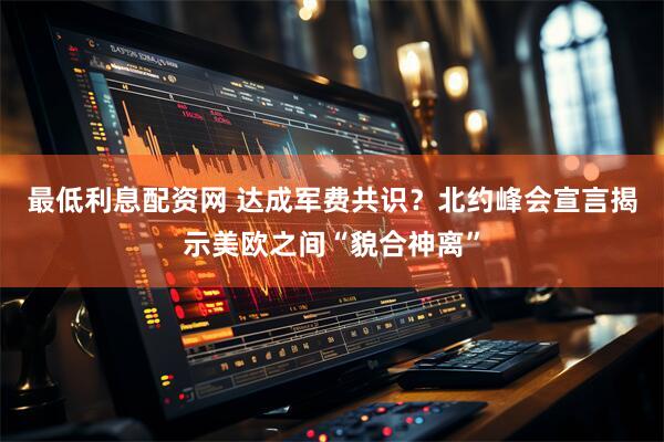 最低利息配资网 达成军费共识？北约峰会宣言揭示美欧之间“貌合神离”