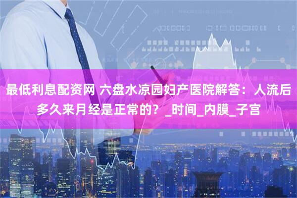 最低利息配资网 六盘水凉园妇产医院解答：人流后多久来月经是正常的？_时间_内膜_子宫