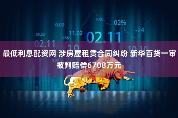 最低利息配资网 涉房屋租赁合同纠纷 新华百货一审被判赔偿6708万元