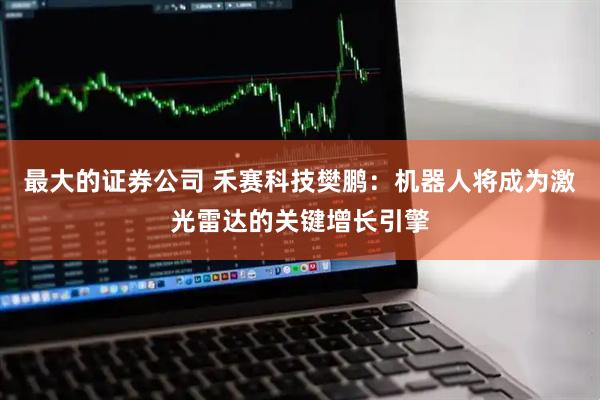 最大的证券公司 禾赛科技樊鹏：机器人将成为激光雷达的关键增长引擎