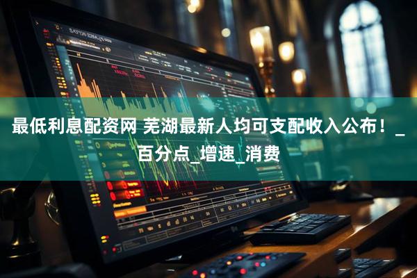 最低利息配资网 芜湖最新人均可支配收入公布！_百分点_增速_消费