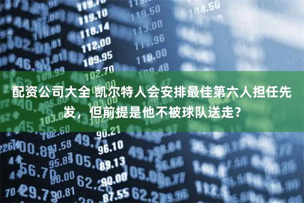 配资公司大全 凯尔特人会安排最佳第六人担任先发,但前提是他不被球队送走?
