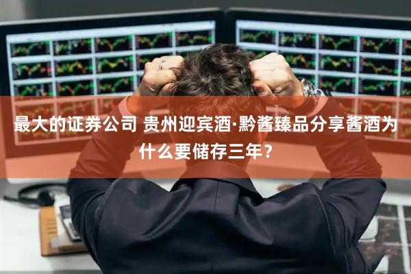 最大的证券公司 贵州迎宾酒·黔酱臻品分享酱酒为什么要储存三年?