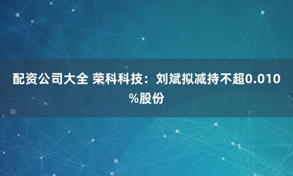 配资公司大全 荣科科技：刘斌拟减持不超0.010%股份
