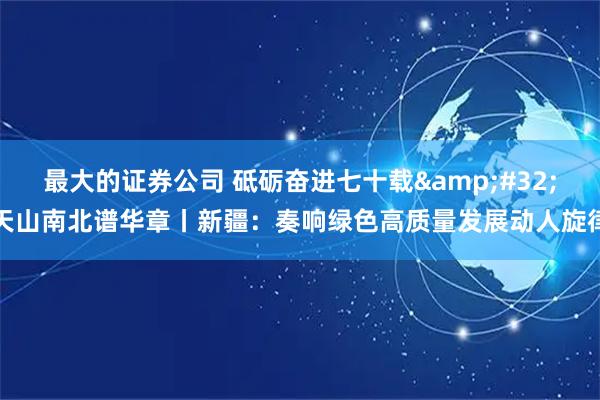 最大的证券公司 砥砺奋进七十载 天山南北谱华章丨新疆:奏响绿色高质量发展动人旋律