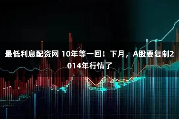 最低利息配资网 10年等一回!下月,A股要复制2014年行情了