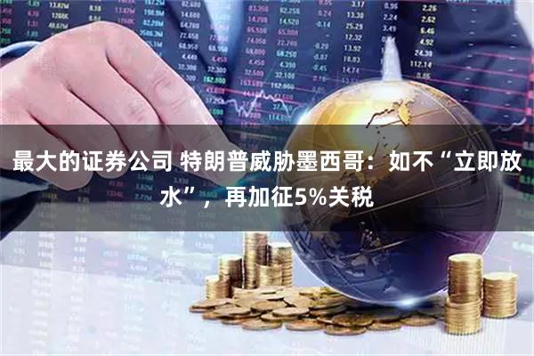 最大的证券公司 特朗普威胁墨西哥：如不“立即放水”，再加征5%关税