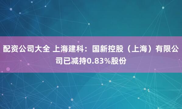 配资公司大全 上海建科：国新控股（上海）有限公司已减持0.83%股份