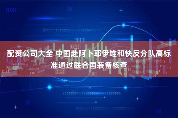配资公司大全 中国赴阿卜耶伊维和快反分队高标准通过联合国装备核查