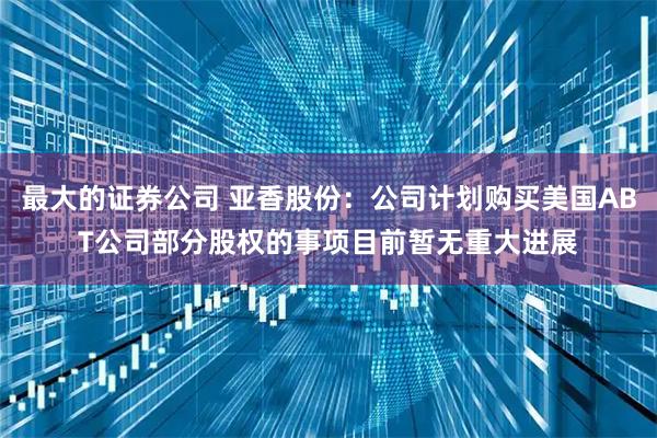 最大的证券公司 亚香股份：公司计划购买美国ABT公司部分股权的事项目前暂无重大进展