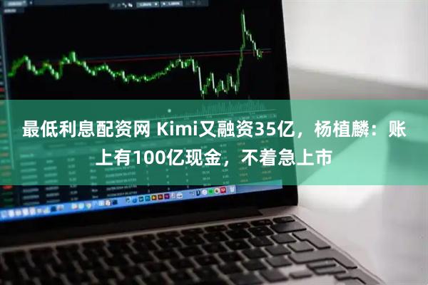 最低利息配资网 Kimi又融资35亿，杨植麟：账上有100亿现金，不着急上市
