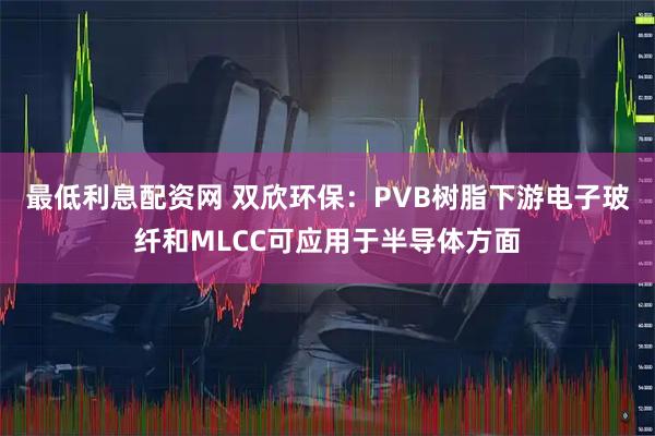 最低利息配资网 双欣环保：PVB树脂下游电子玻纤和MLCC可应用于半导体方面